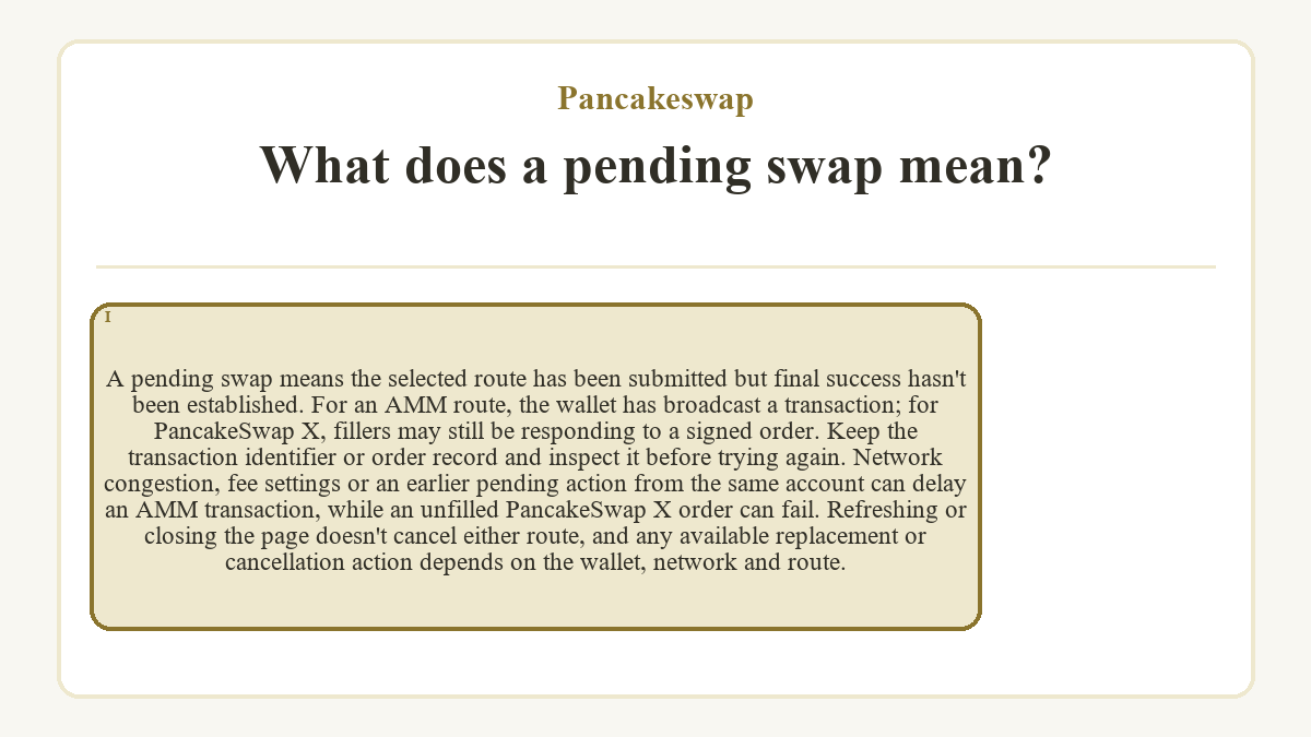 What does a pending swap mean?: A pending swap means the selected route has been submitted but final success hasn't been established. For an AMM route, the wallet has broadcast a transaction; for PancakeSwap X, fillers may still be responding to a signed order. Keep the transaction identifier or order record and inspect it before trying again. Network congestion, fee settings or an earlier pending action from the same account can delay an AMM transaction, while an unfilled PancakeSwap X order can fail. Refreshing or closing the page doesn't cancel either route, and any available replacement or cancellation action depends on the wallet, network and route.